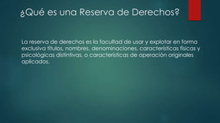La reserva de derechos es la facultad de usar y explotar en forma
exclusiva títulos, nombres, denominaciones, características físicas y
psicológicas distintivas, o características de operación originales
aplicados.
¿Qué es una Reserva de Derechos?
 
