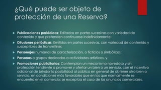  Publicaciones periódicas: Editadas en partes sucesivas con variedad de
contenido y que pretenden continuarse indefinidamente;
 Difusiones periódicas: Emitidas en partes sucesivas, con variedad de contenido y
susceptibles de transmitirse;
 Personajes humanos de caracterización, o ficticios o simbólicos;
 Personas o grupos dedicados a actividades artísticas, y
 Promociones publicitarias: Contemplan un mecanismo novedoso y sin
protección tendiente a promover y ofertar un bien o un servicio, con el incentivo
adicional de brindar la posibilidad al público en general de obtener otro bien o
servicio, en condiciones más favorables que en las que normalmente se
encuentra en el comercio; se exceptúa el caso de los anuncios comerciales.
¿Qué puede ser objeto de
protección de una Reserva?
 