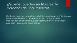 Cualquier persona, ya sea física o jurídica, que tenga un interés para
obtener un certificado de reserva, en los casos que se han
mencionado anteriormente, puede ser titular de los derechos y
prerrogativas que esta figura otorga
¿Quiénes pueden ser titulares de
derechos de una Reserva?
 