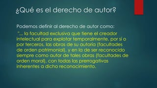 Podemos definir al derecho de autor como:
"... la facultad exclusiva que tiene el creador
intelectual para explotar temporalmente, por sí o
por terceros, las obras de su autoría (facultades
de orden patrimonial), y en la de ser reconocido
siempre como autor de tales obras (facultades de
orden moral), con todas las prerrogativas
inherentes a dicho reconocimiento.
¿Qué es el derecho de autor?
 