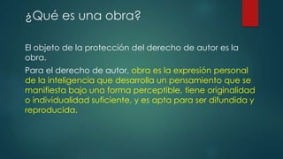 El objeto de la protección del derecho de autor es la
obra.
Para el derecho de autor, obra es la expresión personal
de la inteligencia que desarrolla un pensamiento que se
manifiesta bajo una forma perceptible, tiene originalidad
o individualidad suficiente, y es apta para ser difundida y
reproducida.
¿Qué es una obra?
 