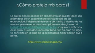 La protección se obtiene en el momento en que las ideas son
plasmadas en un soporte material susceptible de ser
reproducido, independientemente del merito o destino de las
mismas, pero se recomienda ampliamente el registro en el
Instituto Nacional del Derecho de Autor, ya que el certificado
de registro, es una documental pública que en caso de litigio
se convierte en la base de la acción para iniciar acción civil o
penal.
¿Cómo protejo mis obras?
http://www.indautor.gob.mx/
 