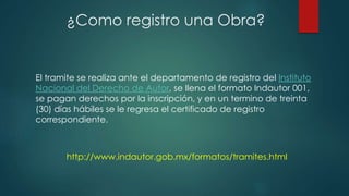El tramite se realiza ante el departamento de registro del Instituto
Nacional del Derecho de Autor, se llena el formato Indautor 001,
se pagan derechos por la inscripción, y en un termino de treinta
(30) días hábiles se le regresa el certificado de registro
correspondiente.
¿Como registro una Obra?
http://www.indautor.gob.mx/formatos/tramites.html
 