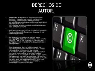 DERECHOS DE
                                         AUTOR.
•   El derecho de autor es un conjunto de normas
    jurídicas y principios que regulan los derechos
    morales y patrimoniales que la leyconcede a
    los autores (los derechos de autor), por el solo hecho
    de la creación de una
    obra literaria, artística, musical, científicao didáctica,
    esté publicada o inédita.

•   Está reconocido como uno de los derechos humanos
    fundamentales en la Declaración Universal de los
    Derechos Humanos.

•   En el derecho anglosajón se utiliza la noción
    de copyright (traducido literalmente como "derecho
    de copia") que — por lo general — comprende la
    parte patrimonial de los derechos de autor (derechos
    patrimoniales).

•   Una obra pasa al dominio público cuando los
    derechos patrimoniales han expirado. Esto sucede
    habitualmente trascurrido un plazo desde
    la muerte del autor (post mortem auctoris). El plazo
    mínimo, a nivel mundial, es de 50 años y está
    establecido en el Convenio de Berna. Muchos países
    han extendido ese plazo ampliamente. Por ejemplo,
    en el Derecho europeo, son 70 años desde la muerte
    del autor. Una vez pasado ese tiempo, dicha obra
    entonces puede ser utilizada en forma libre,
    respetando los derechos morales.
 