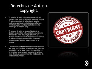 Derechos de Autor +
          Copyright.
•   El derecho de autor y copyright constituyen dos
    concepciones sobre la propiedad literaria y artística.
    El primero proviene de la familia del derecho
    continental, particularmente delderecho francés,
    mientras que el segundo procede del derecho
    anglosajón (o common law).

•   El derecho de autor se basa en la idea de un
    derecho personal del autor, fundado en una forma
    de identidad entre el autor y su creación. El
    derecho moral está constituido como emanación de
    la persona del autor: reconoce que la obra es
    expresión de la persona del autor y así se le
    protege.

•   La protección del copyright se limita estrictamente
    a la obra, sin considerar atributos morales del autor
    en relación con su obra, excepto la paternidad; no
    lo considera como un autor propiamente tal, pero
    tiene derechos que determinan las modalidades de
    utilización de una obra.
 