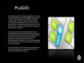 PLAGIO.
•   En el Diccionario de la lengua española de la Real
    Academia Española se define plagiocomo acción de
    «copiar en lo sustancial obras ajenas, dándolas
    como propias». Desde el punto de vista legal es
    una infracción al derecho de autor acerca de una
    obra artística o intelectual de cualquier tipo, en la
    que se incurre cuando se presenta una obra ajena
    como propia u original.

•   Así pues, una persona comete plagio si copia o
    imita algo que no le pertenece y se hace pasar por
    el (la) autor(a) de ello. En el caso de documentos
    escritos, por ejemplo, se tipifica este delito
    cuando, sin uso de comillas o sin indicar
    explícitamente el origen, ni citar la fuente original
    de la información, se incluye una idea, un párrafo
    o una frase ajenos.

•   Esto constituye específicamente una violación a la
    paternidad de la obra, considerada dentro del
    marco de los derechos morales.
 