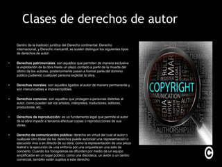 Clases de derechos de autor
    Dentro de la tradición jurídica del Derecho continental, Derecho
    internacional, y Derecho mercantil, se suelen distinguir los siguientes tipos
    de derechos de autor:

•   Derechos patrimoniales: son aquellos que permiten de manera exclusiva
    la explotación de la obra hasta un plazo contado a partir de la muerte del
    último de los autores, posteriormente pasan a formar parte del dominio
    público pudiendo cualquier persona explotar la obra.

•   Derechos morales: son aquellos ligados al autor de manera permanente y
    son irrenunciables e imprescriptibles.

•   Derechos conexos: son aquellos que protegen a personas distintas al
    autor, como pueden ser los artistas, intérpretes, traductores, editores,
    productores, etc.

•   Derechos de reproducción: es un fundamento legal que permite al autor
    de la obra impedir a terceros efectuar copias o reproducciones de sus
    obras.

•   Derecho de comunicación pública: derecho en virtud del cual el autor o
    cualquier otro titular de los derechos puede autorizar una representación o
    ejecución viva o en directo de su obra, como la representación de una pieza
    teatral o la ejecución de una sinfonía por una orquesta en una sala de
    concierto. Cuando los fonogramas se difunden por medio de un equipo
    amplificador en un lugar público, como una discoteca, un avión o un centro
    comercial, también están sujetos a este derecho.
 