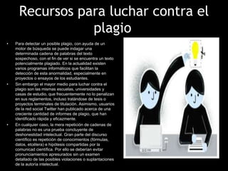 Recursos para luchar contra el
                 plagio
•   Para detectar un posible plagio, con ayuda de un
    motor de búsqueda se puede indagar una
    determinada cadena de palabras del texto
    sospechoso, con el fin de ver si se encuentra un texto
    potencialmente plagiado. En la actualidad existen
    varios programas informáticos que facilitan la
    detección de esta anormalidad, especialmente en
    proyectos o ensayos de los estudiantes.
•   Sin embargo el mayor medio para luchar contra el
    plagio son las mismas escuelas, universidades y
    casas de estudio, que frecuentemente no lo penalizan
    en sus reglamentos, incluso tratándose de tesis o
    proyectos terminales de titulación. Asimismo, usuarios
    de la red social Twitter han publicado acerca de una
    creciente cantidad de informes de plagio, que han
    identificado rápida y eficazmente.
•   En cualquier caso, la mera repetición de cadenas de
    palabras no es una prueba concluyente de
    deshonestidad intelectual. Gran parte del discurso
    científico es repetición de conocimientos (fórmulas,
    datos, etcétera) e hipótesis compartidas por la
    comunicad científica. Por ello se deberían evitar
    pronunciamientos apresurados sin un examen
    detallado de las posibles violaciones o suplantaciones
    de la autoría intelectual.
 