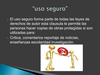  El uso seguro forma parte de todas las leyes de
derechos de autor esta clausula le permite las
personas hacer copias de obras protegidas si son
utilizadas para:
 Critica, comentarios reportaje de noticias,
enseñanzas escolaridad investigación.
 