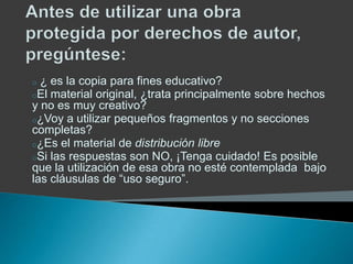 o ¿ es la copia para fines educativo?
oEl material original, ¿trata principalmente sobre hechos
y no es muy creativo?
o¿Voy a utilizar pequeños fragmentos y no secciones
completas?
o¿Es el material de distribución libre
oSi las respuestas son NO, ¡Tenga cuidado! Es posible
que la utilización de esa obra no esté contemplada bajo
las cláusulas de “uso seguro”.
 