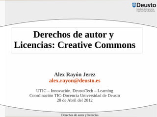 Derechos de autor y
Licencias: Creative Commons

               Alex Rayón Jerez
             alex.rayon@deusto.es
      UTIC – Innovación, DeustoTech – Learning
   Coordinación TIC-Docencia Universidad de Deusto
                 28 de Abril del 2012


                   Derechos de autor y licencias
 