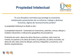 Propiedad Intelectual

            “Es una disciplina normativa que protege la creaciones
         intelectuales provenientes de un esfuerzo, trabajo o destreza
                 humanos, dignos de reconocimiento jurídico”
La propiedad intelectual se divide en dos :

La propiedad industrial: Contempla las invenciones, patentes, marcas, dibujos y
modelos industriales e indicaciones geográficas de procedencia.

El derecho de autor: abarca las obras literarias y artísticas, tales como las
novelas, los poemas y las obras de teatro, las películas, las obras musicales, las
obras de arte, tales como los dibujos, pinturas, fotografías y esculturas, y los
diseños arquitectónicos.



                                              http://www.derechodeautor.gov.co/web/guest/objetivos-y-funciones
 