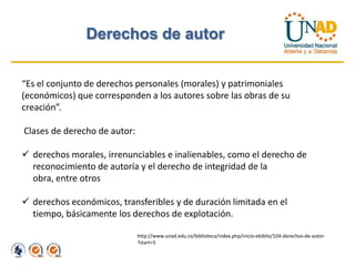 Derechos de autor


“Es el conjunto de derechos personales (morales) y patrimoniales
(económicos) que corresponden a los autores sobre las obras de su
creación”.

Clases de derecho de autor:

 derechos morales, irrenunciables e inalienables, como el derecho de
  reconocimiento de autoría y el derecho de integridad de la
  obra, entre otros

 derechos económicos, transferibles y de duración limitada en el
  tiempo, básicamente los derechos de explotación.

                              http://www.unad.edu.co/biblioteca/index.php/inicio-ebiblio/104-derechos-de-autor-
                              ?start=5
 
