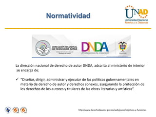 Normatividad




La dirección nacional de derecho de autor DNDA, adscrita al ministerio de interior
 se encarga de:

 “Diseñar, dirigir, administrar y ejecutar de las políticas gubernamentales en
  materia de derecho de autor y derechos conexos, asegurando la protección de
  los derechos de los autores y titulares de las obras literarias y artísticas”.




                                       http://www.derechodeautor.gov.co/web/guest/objetivos-y-funciones
 