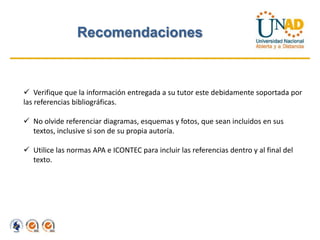 Recomendaciones



 Verifique que la información entregada a su tutor este debidamente soportada por
las referencias bibliográficas.

 No olvide referenciar diagramas, esquemas y fotos, que sean incluidos en sus
  textos, inclusive si son de su propia autoría.

 Utilice las normas APA e ICONTEC para incluir las referencias dentro y al final del
  texto.
 