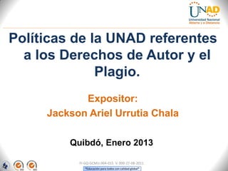 Políticas de la UNAD referentes
  a los Derechos de Autor y el
              Plagio.
            Expositor:
     Jackson Ariel Urrutia Chala

         Quibdó, Enero 2013

           FI-GQ-GCMU-004-015 V. 000-27-08-2011
              “Educación para todos con calidad global”
 
