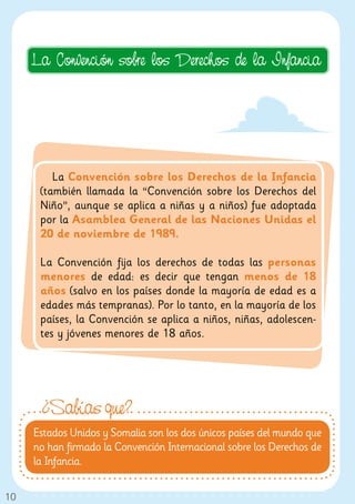 La Convención sobre los Derechos de la Infancia




         La Convención sobre los Derechos de la Infancia
      (también llamada la “Convención sobre los Derechos del
      Niño”, aunque se aplica a niñas y a niños) fue adoptada
      por la Asamblea General de las Naciones Unidas el
      20 de noviembre de 1989.

      La Convención fija los derechos de todas las personas
      menores de edad: es decir que tengan menos de 18
      años (salvo en los países donde la mayoría de edad es a
      edades más tempranas). Por lo tanto, en la mayoría de los
      países, la Convención se aplica a niños, niñas, adolescen-
      tes y jóvenes menores de 18 años.




      ¿Sabías que?
     Estados Unidos y Somalia son los dos únicos países del mundo que
     no han firmado la Convención Internacional sobre los Derechos de
     la Infancia.

10
 