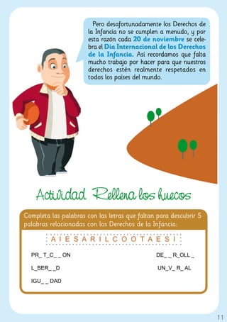 Pero desafortunadamente los Derechos de
                       la Infancia no se cumplen a menudo, y por
                       esta razón cada 20 de noviembre se cele-
                       bra el Día Internacional de los Derechos
                       de la Infancia. Así recordamos que falta
                       mucho trabajo por hacer para que nuestros
                       derechos estén realmente respetados en
                       todos los países del mundo.




    Actividad. Rellena los huecos
Completa las palabras con las letras que faltan para descubrir 5
palabras relacionadas con los Derechos de la Infancia:

         A I E S A R I L C O O T A E S I

  PR_ T_C_ _ ON                                DE_ _ R_OLL _

  L_BER_ _D                                     UN_V_ R_ AL

  IGU_ _ DAD




                                                                   11
 