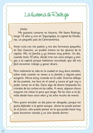 La historia de Rodri o

           ¡Hola!
          Me gustaría contarte mi historia. Me llamo Rodrigo,
     tengo 15 años y vivo en Tegucigalpa, la capital de Hondu-
     ras, un pequeño país de Centroamérica.

     Antes vivía con mis padres y mis dos hermanos pequeños
     en San Juancito, un pueblo minero en las afueras de la
     capital. Allí, mi familia y yo éramos muy pobres. Un día,
     cuando tenía 10 años, decidí irme con unos amigos y ami-
     gas a la capital porque habíamos escuchado que allí era
     fácil encontrar trabajo y ganar dinero.

     Pero realmente la vida en la ciudad es muy dura también,
     sobre todo cuando no tienes a tu familia o alguien para
     acogerte. Ahora estoy viviendo en la calle. Duermo debajo
     de los puentes, me lavo en el canal y nunca sé qué voy a
     poder comer en el día. Gano algo de dinero limpiando los
     cristales de los coches en las calles. A veces, algunos chicos
     mayores me roban lo poco que tengo. No he visto a mi fa-
     milia desde hace cinco años y les echo mucho de menos.

     Pero quiero estudiar un día para ser abogado, porque me
     gusta defender a la gente aunque ahora no puedo pensar
     en el futuro, sólo puedo pensar en lo que puedo hacer hoy
     para encontrar comida y un sitio donde dormir.




12
 