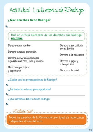 Actividad. La historia de Rodri o
¿Qué derechos tiene Rodrigo?



  Haz un círculo alrededor de los derechos que Rodrigo
  no tiene:

Derecho a un nombre                          Derecho a ser cuidado
                                             por su familia
Derecho a recibir protección
                                             Derecho a la educación
Derecho a vivir en condiciones
dignas (a una casa, ropa y comida)           Derecho a jugar y
                                             a tiempo libre
Derecho a participar
y expresarse                                 Derecho a la salud


¿Cuáles son las preocupaciones de Rodrigo?


¿Tú tienes las mismas preocupaciones?


¿Qué derechos debería tener Rodrigo?



    ¿Sabías que?
Todos los derechos de la Convención son igual de importantes
y dependen el uno del otro.

                                                                      13
 