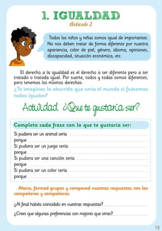 1. IGUALDAD
                               Artículo 2

                    Todos los niños y niñas somos igual de importantes.
                   No nos deben tratar de forma diferente por nuestra
                   apariencia, color de piel, género, idioma, opiniones,
                   discapacidad, situación económica, etc.


    El derecho a la igualdad es el derecho a ser diferente pero a ser
tratado o tratada igual. Por suerte, todos y todas somos diferentes,
pero tenemos los mismos derechos.
¿Te imaginas lo aburrido que sería el mundo si fuésemos
todos iguales?

    Actividad. ¿Que te ustaría ser?
Completa cada frase con lo que te gustaría ser:
Si pudiera ser un animal sería
porque
Si pudiera ser un juego sería
porque
Si pudiera ser una canción sería
porque
Si pudiera ser un color sería
porque

  Ahora, formad grupos y comparad vuestras respuestas con los
compañeros y compañeras.

¿Al final habéis coincidido en vuestras respuestas?
¿Crees que algunas preferencias son mejores que otras?

                                                                           15
 
