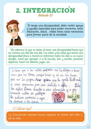 2. INTEGRACION
                            Artículo 23


                  Si tengo una discapacidad, debo recibir apoyo
                 y ayudas especiales para poder moverme, tener
                 educación, salud... todas estas cosas necesarias
                 para formar parte de la sociedad.




  No sabemos lo que se siente al tener una discapacidad hasta que
no vivimos con ella día tras día. Los niños y las niñas que tienen una
discapacidad física o mental se enfrentan todos los días a un nuevo
desafío, como por ejemplo: ir a la escuela, leer y escribir, practicar
deportes, hacer los deberes, jugar, etc.




    ¿Sabías que?
La Convención siempre busca respetar el interés del niño o
de la niña.

                                                                         17
 