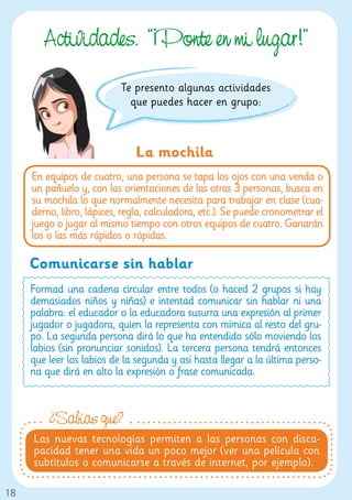 Actividades. “¡Ponte en mi lu ar!”
                           Te presento algunas actividades
                             que puedes hacer en grupo:



                               La mochila
     En equipos de cuatro, una persona se tapa los ojos con una venda o
     un pañuelo y, con las orientaciones de las otras 3 personas, busca en
     su mochila lo que normalmente necesita para trabajar en clase (cua-
     derno, libro, lápices, regla, calculadora, etc.). Se puede cronometrar el
     juego o jugar al mismo tiempo con otros equipos de cuatro. Ganarán
     los o las más rápidos o rápidas.

     Comunicarse sin hablar
     Formad una cadena circular entre todos (o haced 2 grupos si hay
     demasiados niños y niñas) e intentad comunicar sin hablar ni una
     palabra: el educador o la educadora susurra una expresión al primer
     jugador o jugadora, quien la representa con mímica al resto del gru-
     po. La segunda persona dirá lo que ha entendido sólo moviendo los
     labios (sin pronunciar sonidos). La tercera persona tendrá entonces
     que leer los labios de la segunda y así hasta llegar a la última perso-
     na que dirá en alto la expresión o frase comunicada.



         ¿Sabías que?
     Las nuevas tecnologías permiten a las personas con disca-
     pacidad tener una vida un poco mejor (ver una película con
     subtítulos o comunicarse a través de internet, por ejemplo).

18
 