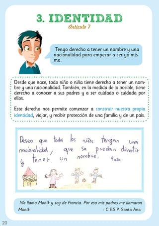 3. IDENTIDAD
                                 Artículo 7



                          Tengo derecho a tener un nombre y una
                         nacionalidad para empezar a ser yo mis-
                         mo.



     Desde que nace, todo niño o niña tiene derecho a tener un nom-
     bre y una nacionalidad. También, en la medida de lo posible, tiene
     derecho a conocer a sus padres y a ser cuidado o cuidada por
     ellos.

     Este derecho nos permite comenzar a construir nuestra propia
     identidad, viajar, y recibir protección de una familia y de un país.




       Me llamo Monik y soy de Francia. Por eso mis padres me llamaron
       Monik.                                     - C.E.S.P. Santa Ana

20
 