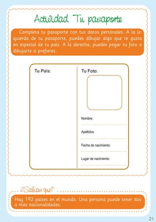 Actividad. Tu pasaporte
   Completa tu pasaporte con tus datos personales. A la iz-
quierda de tu pasaporte, puedes dibujar algo que te gusta
en especial de tu país. A la derecha, puedes pegar tu foto o
dibujarte si prefieres.


         Tu País:              Tu Foto:




                               Nombre:


                               Apellidos:


                               Fecha de nacimiento:


                               Lugar de nacimiento:




   ¿Sabías que?
Hay 192 países en el mundo. Una persona puede tener dos
o más nacionalidades.

                                                               21
 