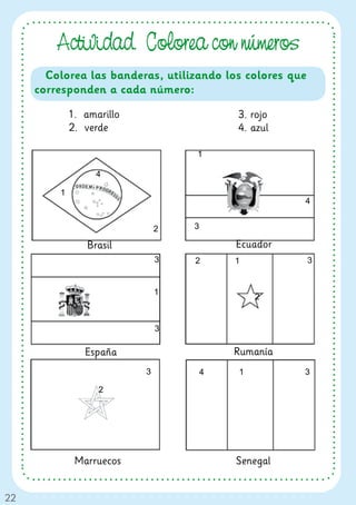 Actividad. Colorea con números
       Colorea las banderas, utilizando los colores que
     corresponden a cada número:

             1. amarillo                   3. rojo
             2. verde                      4. azul

                                   1

                   4

         1
                                                      4


                               2   3

                 Brasil                    Ecuador
                               3   2       1              3


                               1
                                               2


                               3

                España                     Rumanía
                           3           4   1          3

                   2




              Marruecos                    Senegal


22
 