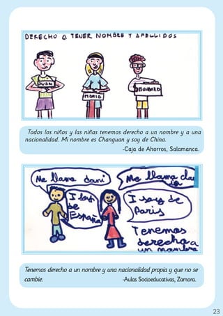 Todos los niños y las niñas tenemos derecho a un nombre y a una
nacionalidad. Mi nombre es Changuan y soy de China.
                                     -Caja de Ahorros, Salamanca.




Tenemos derecho a un nombre y una nacionalidad propia y que no se
cambie.                            -Aulas Socioeducativas, Zamora.




                                                                     23
 