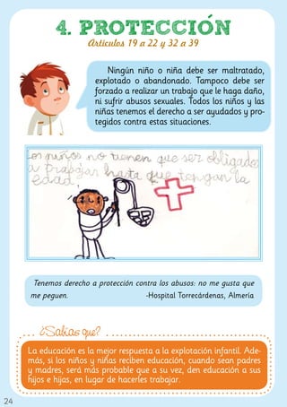 4. PROTECCION
                      Artículos 19 a 22 y 32 a 39

                            Ningún niño o niña debe ser maltratado,
                        explotado o abandonado. Tampoco debe ser
                        forzado a realizar un trabajo que le haga daño,
                        ni sufrir abusos sexuales. Todos los niños y las
                        niñas tenemos el derecho a ser ayudados y pro-
                        tegidos contra estas situaciones.




     Tenemos derecho a protección contra los abusos: no me gusta que
     me peguen.                      -Hospital Torrecárdenas, Almería



        ¿Sabías que?
     La educación es la mejor respuesta a la explotación infantil. Ade-
     más, si los niños y niñas reciben educación, cuando sean padres
     y madres, será más probable que a su vez, den educación a sus
     hijos e hijas, en lugar de hacerles trabajar.

24
 