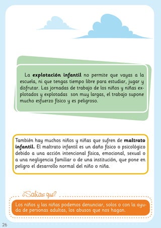 La explotación infantil no permite que vayas a la
       escuela, ni que tengas tiempo libre para estudiar, jugar y
       disfrutar. Las jornadas de trabajo de los niños y niñas ex-
       plotados y explotadas son muy largas, el trabajo supone
       mucho esfuerzo físico y es peligroso.




     También hay muchos niños y niñas que sufren de maltrato
     infantil. El maltrato infantil es un daño físico o psicológico
     debido a una acción intencional física, emocional, sexual o
     a una negligencia familiar o de una institución, que pone en
     peligro el desarrollo normal del niño o niña.




        ¿Sabías que?
     Los niños y las niñas podemos denunciar, solos o con la ayu-
     da de personas adultas, los abusos que nos hagan.

26
 