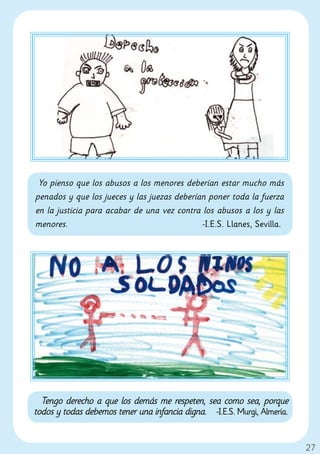 Yo pienso que los abusos a los menores deberían estar mucho más
penados y que los jueces y las juezas deberían poner toda la fuerza
en la justicia para acabar de una vez contra los abusos a los y las
menores.                                     -I.E.S. Llanes, Sevilla.




  Tengo derecho a que los demás me respeten, sea como sea, porque
todos y todas debemos tener una infancia digna. -I.E.S. Murgi, Almería.


                                                                          27
 