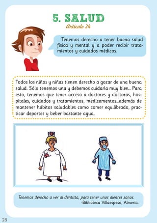 5. SALUD
                                 Artículo 24

                               Tenemos derecho a tener buena salud
                            física y mental y a poder recibir trata-
                            mientos y cuidados médicos.




     Todos los niños y niñas tienen derecho a gozar de una buena
     salud. Sólo tenemos una y debemos cuidarla muy bien… Para
     esto, tenemos que tener acceso a doctores y doctoras, hos-
     pitales, cuidados y tratamientos, medicamentos…además de
     mantener hábitos saludables como comer equilibrado, prac-
     ticar deportes y beber bastante agua.




      Tenemos derecho a ver al dentista, para tener unos dientes sanos.
                                         -Biblioteca Villaespeso, Almería.


28
 