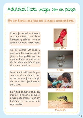 Actividad. Cada ima en con su pareja
Une con flechas cada frase con su imagen correspondiente.



  Esta enfermedad se transmi-
  te por un insecto en climas
  húmedos y cálidos, cerca de
  fuentes de aguas estancadas.

                                       VIH y SIDA
  En los últimos 20 años, y
  gracias a los avances cientí-
  ficos, se han podido prevenir
  enfermedades en dos tercios
  de la población infantil gra-
  cias a esta medida.
                                          AGUA
  Más de mil millones de per-
  sonas en el mundo no tienen
  acceso a una fuente limpia
  de este bien fundamental
  para vivir.

                                        VACUNA
 En África Subsahariana, hay
 más de 11 millones de niños,
 niñas y adolescentes que son
 huérfanos a causa de esta
 enfermedad.

                                        MALARIA

                                                            29
 