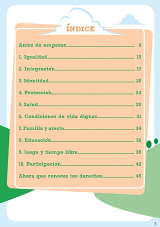 INDICE

Antes de empezar.................................................................... 6

1. Igualdad...................................................................................... 15

2. Integracion............................................................................... 17

3. Identidad..................................................................................... 20

4. Proteccion................................................................................. 24

5. Salud............................................................................................... 28

6. Condiciones de vida dignas..................................... 31

7. Familia y afecto...................................................................... 34

8. Educacion.................................................................................. 36

9. Juego y tiempo libre........................................................ 39

10. Participacion........................................................................ 42

Ahora que conoces tus derechos............................... 45




                                                                                                             3
 