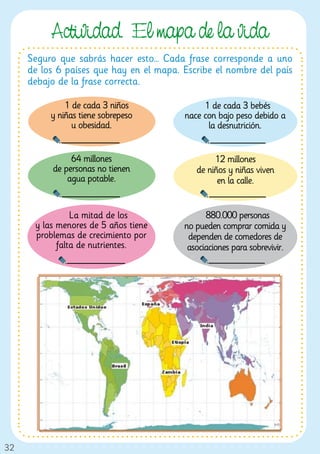 Actividad. El mapa de la vida
     Seguro que sabrás hacer esto… Cada frase corresponde a uno
     de los 6 países que hay en el mapa. Escribe el nombre del país
     debajo de la frase correcta.

              1 de cada 3 niños               1 de cada 3 bebés
          y niñas tiene sobrepeso        nace con bajo peso debido a
                u obesidad.                    la desnutrición.


               64 millones                       12 millones
          de personas no tienen             de niños y niñas viven
              agua potable.                       en la calle.


                La mitad de los                880.000 personas
      y las menores de 5 años tiene      no pueden comprar comida y
      problemas de crecimiento por        dependen de comedores de
            falta de nutrientes.          asociaciones para sobrevivir.




32
 