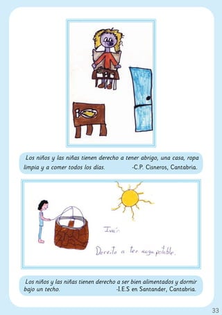 Los niños y las niñas tienen derecho a tener abrigo, una casa, ropa
limpia y a comer todos los días.           -C.P. Cisneros, Cantabria.




Los niños y las niñas tienen derecho a ser bien alimentados y dormir
bajo un techo.                       -I.E.S en Santander, Cantabria.


                                                                        33
 