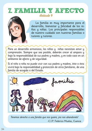 7. FAMILIA Y AFECTO
                                  Artículo 9

                             La familia es muy importante para el
                          desarrollo, bienestar y felicidad de los ni-
                          ños y niñas. Los principales responsables
                          de nuestro cuidado son nuestras familias o
                          tutores y tutoras.



     Para un desarrollo armonioso, los niños y niñas necesitan amor y
     comprensión. Siempre que sea posible, deberán crecer al amparo y
     bajo la responsabilidad de sus padres y madres, y en todo caso en un
     ambiente de afecto y de seguridad.
     Si el niño o niña no puede vivir con sus padres y madres, éste o ésta
     vivirá bajo la responsabilidad y protección de otros familiares, de una
     familia de acogida o del Estado.




       Tenemos derecho a una familia que nos quiere, ¡no nos abandonéis!
                                          -C.I.P. Federico Muelas, Cuenca


34
 