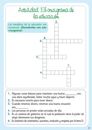Actividad. El cruci rama de
                 la educación
                                              3.
Los beneficios de la educación son
numerosos. ¡Descúbrelos con este
crucigrama!

                                     6.
                                5.




                           2.

                                                          1.

                                4.




1. Algunas cosas básicas para mantener una buena ________ son:
   una dieta equilibrada, beber mucha agua y hacer deporte.
2. Es necesario tenerlo para tener dinero.
3. Cuando tenemos dinero, tenemos una buena situación
   eco_________.
4. Las personas en prisión están privadas de ella.
5. Es un sistema de gobierno en el cual la población tiene el poder de
   elegir libremente sus dirigentes.
6. Es sinónimo de crecimiento, aumento, evolución y empieza por la letra D.

                                                                              37
 