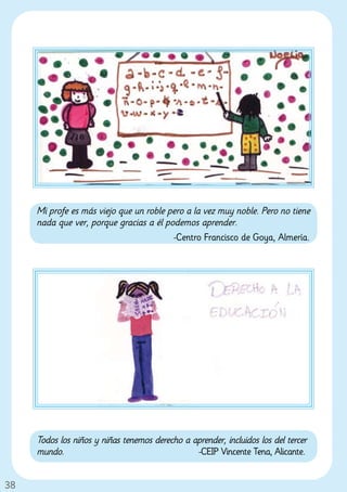 Mi profe es más viejo que un roble pero a la vez muy noble. Pero no tiene
     nada que ver, porque gracias a él podemos aprender.
                                         -Centro Francisco de Goya, Almería.




     Todos los niños y niñas tenemos derecho a aprender, incluidos los del tercer
     mundo.                                     -CEIP Vincente Tena, Alicante.


38
 