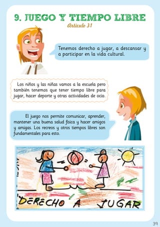 9. JUEGO Y TIEMPO LIBRE
                            Artículo 31



                       Tenemos derecho a jugar, a descansar y
                       a participar en la vida cultural.




  Los niños y las niñas vamos a la escuela pero
también tenemos que tener tiempo libre para
jugar, hacer deporte y otras actividades de ocio.



     El juego nos permite comunicar, aprender,
mantener una buena salud física y hacer amigos
y amigas. Los recreos y otros tiempos libres son
fundamentales para esto.




                                                                39
 