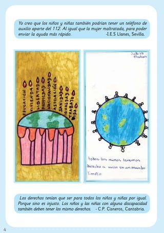 Yo creo que los niños y niñas también podrían tener un teléfono de
    auxilio aparte del 112. Al igual que la mujer maltratada, para poder
    enviar la ayuda más rápido.                    -I.E.S Llanes, Sevilla.




     Los derechos tenían que ser para todos los niños y niñas por igual.
    Porque sino es injusto. Los niños y las niñas con alguna discapacidad
    también deben tener los mismo derechos. - C.P. Cisneros, Cantabria.



4
 