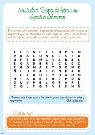Actividad. Sopa de letras en
                   el patio del recreo
     Encuentra las siguientes 8 palabras relacionadas con juegos y
     deportes que se esconden en esta sopa de letras: baloncesto,
     comba, goma, escondite, pelota, fútbol, cromos y chapas.



         T    U     B     N     C    I     I     O    P     Y     M
         V    B     A     L     O    N     C     E    S     T     O
         O    F     T     B     M    C     V     S    B     J     L
         Z    Q     A     D     B    R     I     C    L     C     C
         P    G     O     M     A    R     T     O    C     M     R
         Ñ    I     U     V     A    L     O     N    H     J     O
         F    U     T     B     O    L     Y     D    A     U     M
         H    T     A     U     B    E     R     I    P     D     O
         G    U     V     P     E    L     O     T    A     R     S
         C    O     L     T     G    E     V     E    S     H     Ñ


       Tenemos que hacer caso a los demás, jugar con ellos y con ellas y
      respetarles.                                    -CRJ Valladolid.



        ¿Sabías que?
     Los niños y las niñas necesitamos jugar para vivir plenamen-
     te nuestra infancia y las personas adultas, tanto la familia
     como los Estados, nos deben garantizar este derecho.

40
 