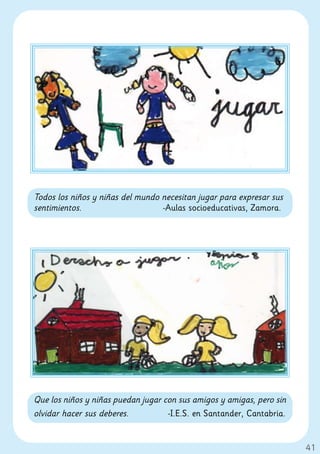 Todos los niños y niñas del mundo necesitan jugar para expresar sus
sentimientos.                     -Aulas socioeducativas, Zamora.




Que los niños y niñas puedan jugar con sus amigos y amigas, pero sin
olvidar hacer sus deberes.          -I.E.S. en Santander, Cantabria.


                                                                       41
 