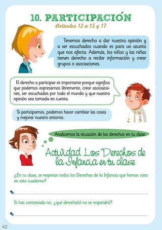 10. PARTICIPACION
                            Artículos 12 a 15 y 17

                                  Tenemos derecho a dar nuestra opinión y
                              a ser escuchados cuando es para un asunto
                              que nos afecta. Además, los niños y las niñas
                              tienen derecho a recibir información y crear
                              grupos o asociaciones.


      El derecho a participar es importante porque significa
     que podemos expresarnos libremente, crear asociacio-
     nes, ser escuchados por todo el mundo y que nuestra
     opinión sea tomada en cuenta.

      Si participamos, podemos hacer cambiar las cosas
      y mejorar nuestro entorno.


                            Analicemos la situación de los derechos en tu clase:


                       Actividad. Los Derechos de
                         la Infancia en tu clase
     ¿En tu clase, se respetan todos los Derechos de la Infancia que hemos visto
     en este cuaderno?



     Si has contestado no, ¿qué derecho(s) no se respeta(n)?



42
 