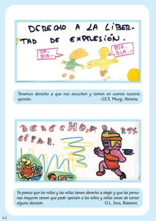 Tenemos derecho a que nos escuchen y tomen en cuenta nuestra
     opinión.                                –I.E.S. Murgi, Almería.




     Yo pienso que los niños y las niñas tienen derecho a elegir y que las perso-
     nas mayores tienen que pedir opinión a los niños y niñas antes de tomar
     alguna decisión.                                     -O.L. Inca, Baleares.


44
 