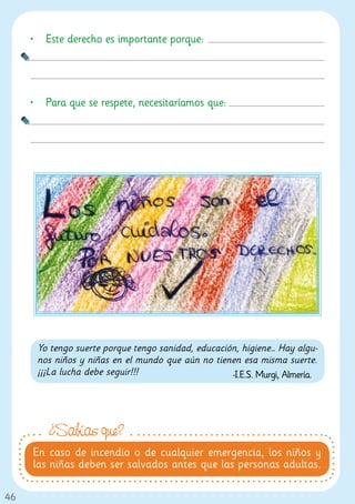 •	 Este derecho es importante porque:




     •	 Para que se respete, necesitaríamos que:




      Yo tengo suerte porque tengo sanidad, educación, higiene… Hay algu-
      nos niños y niñas en el mundo que aún no tienen esa misma suerte.
      ¡¡¡La lucha debe seguir!!!                    -I.E.S. Murgi, Almería.




         ¿Sabías que?
     En caso de incendio o de cualquier emergencia, los niños y
     las niñas deben ser salvados antes que las personas adultas.

46
 