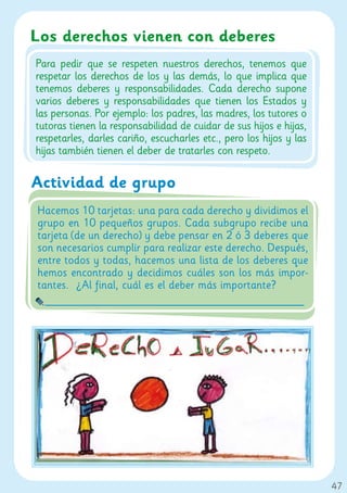 Los derechos vienen con deberes
Para pedir que se respeten nuestros derechos, tenemos que
respetar los derechos de los y las demás, lo que implica que
tenemos deberes y responsabilidades. Cada derecho supone
varios deberes y responsabilidades que tienen los Estados y
las personas. Por ejemplo: los padres, las madres, los tutores o
tutoras tienen la responsabilidad de cuidar de sus hijos e hijas,
respetarles, darles cariño, escucharles etc., pero los hijos y las
hijas también tienen el deber de tratarles con respeto.

Actividad de grupo
Hacemos 10 tarjetas: una para cada derecho y dividimos el
grupo en 10 pequeños grupos. Cada subgrupo recibe una
tarjeta (de un derecho) y debe pensar en 2 ó 3 deberes que
son necesarios cumplir para realizar este derecho. Después,
entre todos y todas, hacemos una lista de los deberes que
hemos encontrado y decidimos cuáles son los más impor-
tantes. ¿Al final, cuál es el deber más importante?




                                                                     47
 